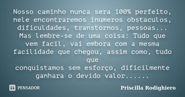 Nosso caminho nunca sera 100% perfeito, nele encontraremos inumeros obstaculos, dificuldades, transtornos, pessoas... Mas lembre-se de uma coisa: Tudo que vem f... Frase de Priscilla Rodighiero.