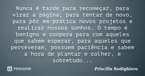 Nunca é tarde para recomeçar, para virar a página, para tentar de novo, para pôr em prática novos projetos e realizar nossos sonhos. O tempo é benigno e coopera... Frase de Priscilla Rodighiero.