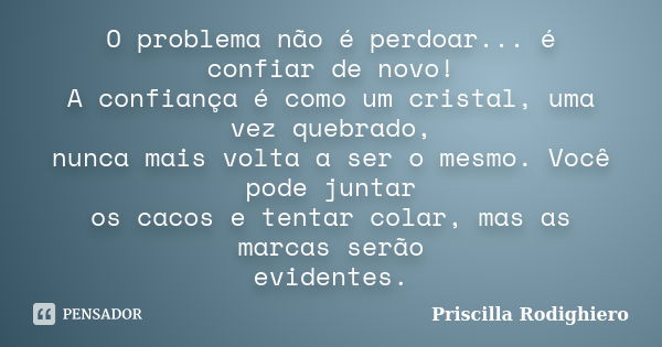 O problema não é perdoar... é confiar de novo! A confiança é como um cristal, uma vez quebrado, nunca mais volta a ser o mesmo. Você pode juntar os cacos e tent... Frase de Priscilla Rodighiero.