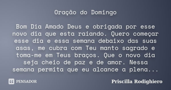 Oração do Domingo Bom Dia Amado Deus e obrigada por esse novo dia que esta raiando. Quero começar esse dia e essa semana debaixo das suas asas, me cubra com Teu... Frase de Priscilla Rodighiero.