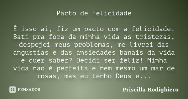 Pacto de Felicidade Ê isso ai, fiz um pacto com a felicidade. Bati pra fora da minha vida as tristezas, despejei meus problemas, me livrei das angustias e das a... Frase de Priscilla Rodighiero.