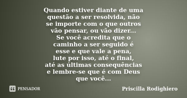 Quando estiver diante de uma questão a ser resolvida, não se importe com o que outros vão pensar, ou vão dizer... Se você acredita que o caminho a ser seguido é... Frase de Priscilla Rodighiero.