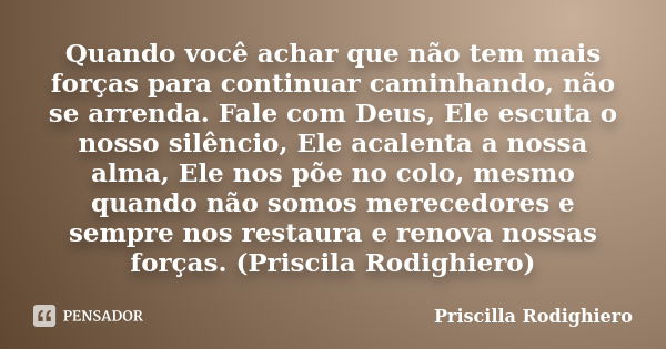 Quando você achar que não tem mais forças para continuar caminhando, não se arrenda. Fale com Deus, Ele escuta o nosso silêncio, Ele acalenta a nossa alma, Ele ... Frase de Priscilla Rodighiero.