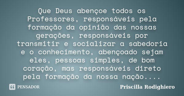 Que Deus abençoe todos os Professores, responsáveis pela formação da opinião das nossas gerações, responsáveis por transmitir e socializar a sabedoria e o conhe... Frase de Priscilla Rodighiero.