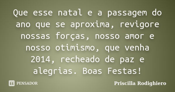 Que esse natal e a passagem do ano que se aproxima, revigore nossas forças, nosso amor e nosso otimismo, que venha 2014, recheado de paz e alegrias. Boas Festas... Frase de Priscilla Rodighiero.