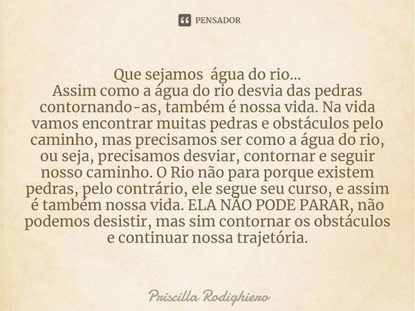 Que sejamos ⁠ água do rio...
Assim como a água do rio desvia das pedras contornando-as, também é nossa vida. Na vida vamos encontrar muitas pedras e obstáculos ... Frase de Priscilla Rodighiero.