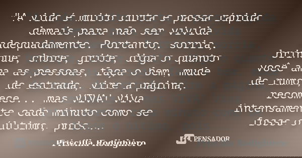 "A vida é muito curta e passa rápida demais para não ser vivida adequadamente. Portanto, sorria, brinque, chore, grite, diga o quanto você ama as pessoas, ... Frase de Priscilla Rodighiero.