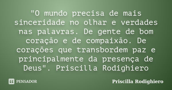 "O mundo precisa de mais sinceridade no olhar e verdades nas palavras. De gente de bom coração e de compaixão. De corações que transbordem paz e principalm... Frase de Priscilla Rodighiero.