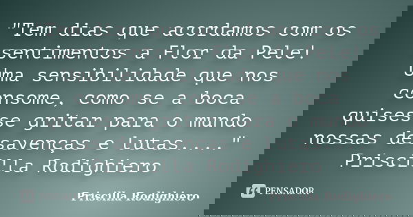 "Tem dias que acordamos com os sentimentos a Flor da Pele! Uma sensibilidade que nos consome, como se a boca quisesse gritar para o mundo nossas desavenças... Frase de Priscilla Rodighiero.