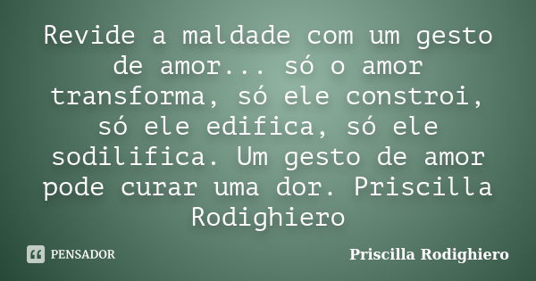 Revide a maldade com um gesto de amor... só o amor transforma, só ele constroi, só ele edifica, só ele sodilifica. Um gesto de amor pode curar uma dor. Priscill... Frase de Priscilla Rodighiero.