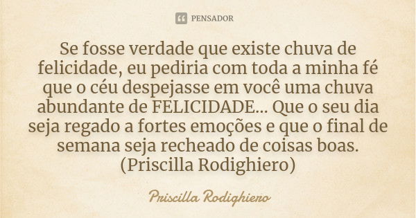 Se fosse verdade que existe chuva de felicidade, eu pediria com toda a minha fé que o céu despejasse em você uma chuva abundante de FELICIDADE... Que o seu dia ... Frase de Priscilla Rodighiero.