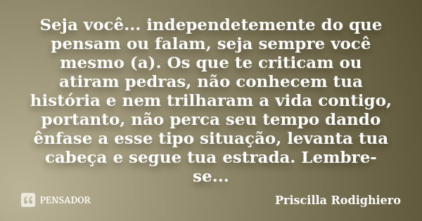 Seja você... independetemente do que pensam ou falam, seja sempre você mesmo (a). Os que te criticam ou atiram pedras, não conhecem tua história e nem trilharam... Frase de Priscilla Rodighiero.