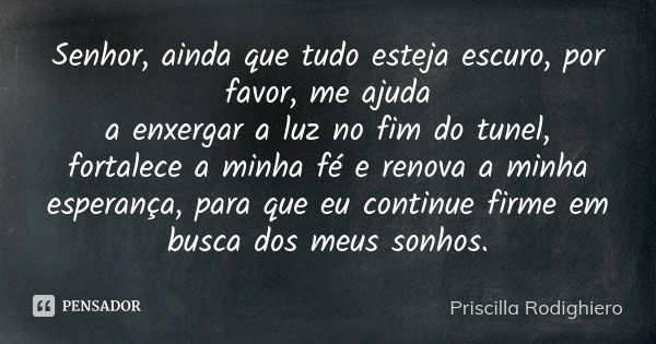 Senhor, ainda que tudo esteja escuro, por favor, me ajuda a enxergar a luz no fim do tunel, fortalece a minha fé e renova a minha esperança, para que eu continu... Frase de Priscilla Rodighiero.