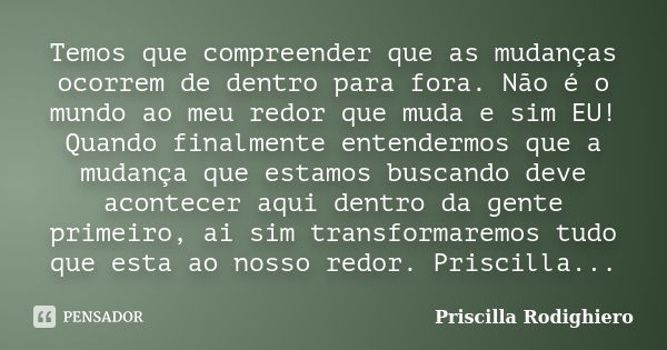 Temos que compreender que as mudanças ocorrem de dentro para fora. Não é o mundo ao meu redor que muda e sim EU! Quando finalmente entendermos que a mudança que... Frase de Priscilla Rodighiero.