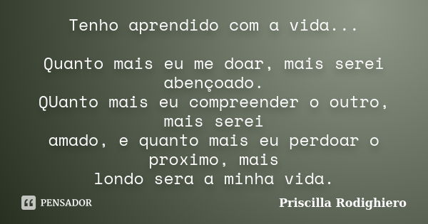 Tenho aprendido com a vida... Quanto mais eu me doar, mais serei abençoado. QUanto mais eu compreender o outro, mais serei amado, e quanto mais eu perdoar o pro... Frase de Priscilla Rodighiero.