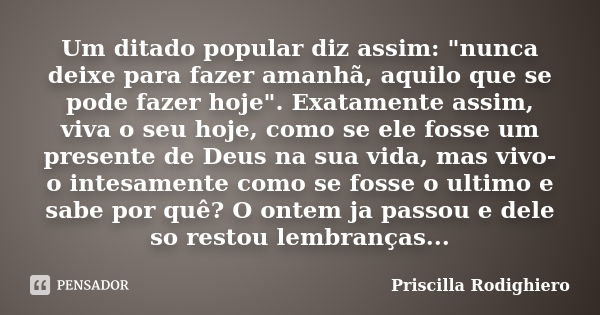 Um ditado popular diz assim: "nunca deixe para fazer amanhã, aquilo que se pode fazer hoje". Exatamente assim, viva o seu hoje, como se ele fosse um p... Frase de Priscilla Rodighiero.