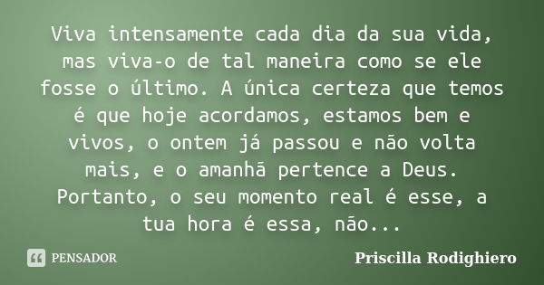 Viva intensamente cada dia da sua vida, mas viva-o de tal maneira como se ele fosse o último. A única certeza que temos é que hoje acordamos, estamos bem e vivo... Frase de Priscilla Rodighiero.