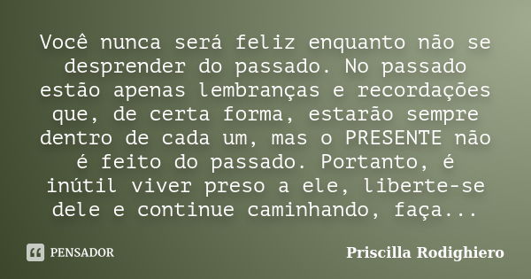 Você nunca será feliz enquanto não se desprender do passado. No passado estão apenas lembranças e recordações que, de certa forma, estarão sempre dentro de cada... Frase de Priscilla Rodighiero.