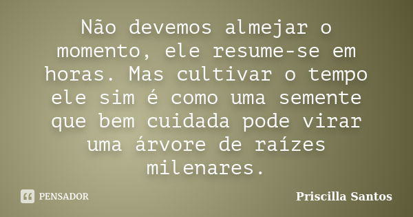 Não devemos almejar o momento, ele resume-se em horas. Mas cultivar o tempo ele sim é como uma semente que bem cuidada pode virar uma árvore de raízes milenares... Frase de Priscilla Santos.