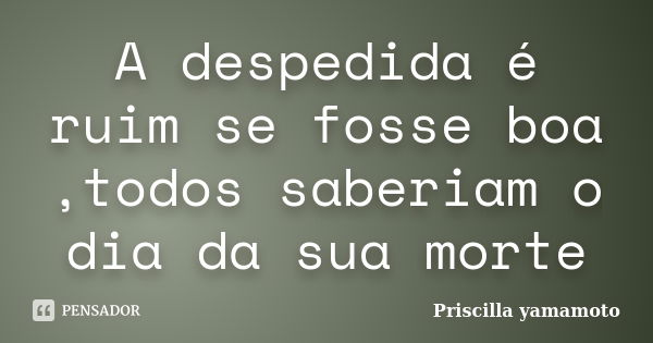 A despedida é ruim se fosse boa ,todos saberiam o dia da sua morte... Frase de Priscilla yamamoto.