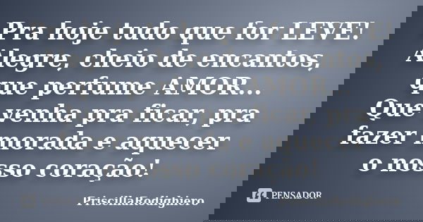 Pra hoje tudo que for LEVE! Alegre, cheio de encantos, que perfume AMOR... Que venha pra ficar, pra fazer morada e aquecer o nosso coração!... Frase de PriscillaRodighiero.