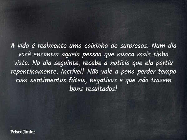 A vida é realmente uma caixinha de surpresas. Num dia você encontra aquela pessoa que nunca mais tinha visto. No dia seguinte, recebe a notícia que ela partiu r... Frase de Prisco Júnior.