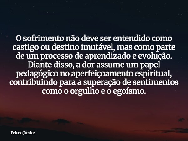 O sofrimento não deve ser entendido como castigo ou destino imutável, mas como parte de um processo de aprendizado e evolução. Diante disso, a dor assume um pap... Frase de Prisco Júnior.