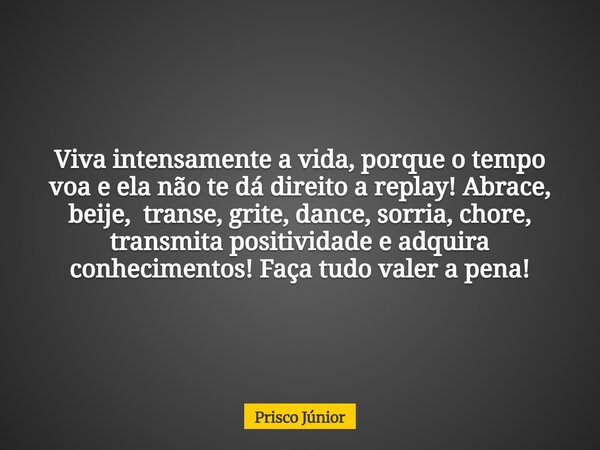 Viva intensamente a vida, porque o tempo voa e ela não te dá direito a replay! Abrace, beije, transe, grite, dance, sorria, chore, transmita positividade e adqu... Frase de Prisco Júnior.