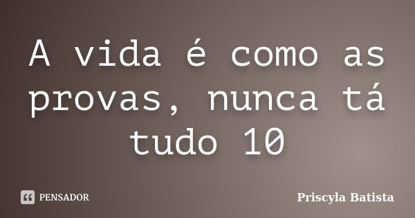 A vida é como as provas, nunca tá tudo 10... Frase de Priscyla Batista.