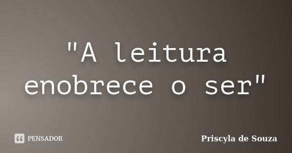 "A leitura enobrece o ser"... Frase de Priscyla de Souza.