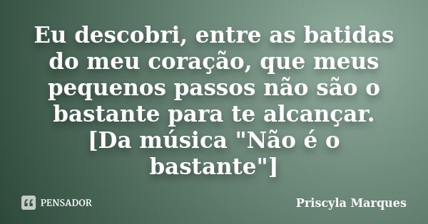 Eu descobri, entre as batidas do meu coração, que meus pequenos passos não são o bastante para te alcançar. [Da música "Não é o bastante"]... Frase de Priscyla Marques.