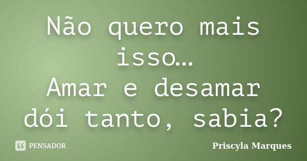 Não quero mais isso… Amar e desamar dói tanto, sabia?... Frase de Priscyla Marques.