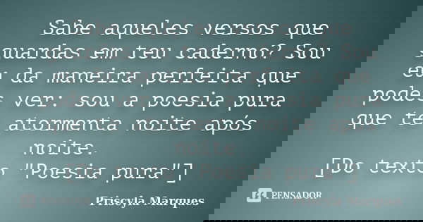 Sabe aqueles versos que guardas em teu caderno? Sou eu da maneira perfeita que podes ver: sou a poesia pura que te atormenta noite após noite. [Do texto "P... Frase de Priscyla Marques.