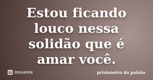 Estou ficando louco nessa solidão que é amar você.... Frase de prisioneiro da paixão.