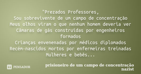 "Prezados Professores, Sou sobrevivente de um campo de concentração Meus olhos viram o que nenhum homem deveria ver Câmaras de gás construídas por engenhei... Frase de prisioneiro de um campo de concentração nazist.