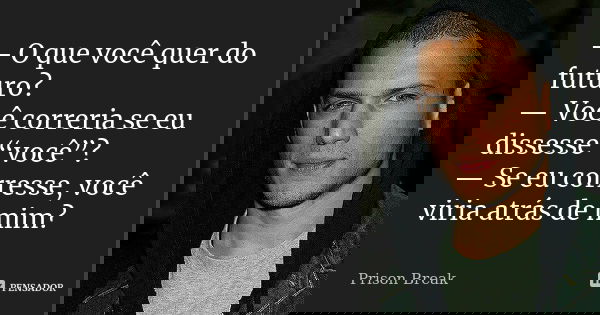 — O que você quer do futuro? — Você correria se eu dissesse “você”? — Se eu corresse, você viria atrás de mim?... Frase de Prison Break.