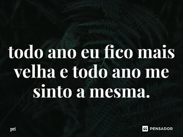 ⁠todo ano eu fico mais velha e todo ano me sinto a mesma.... Frase de pri.