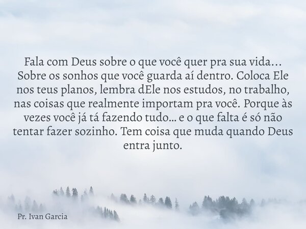 Fala com Deus sobre o que você quer pra sua vida... Sobre os sonhos que você guarda aí dentro. Coloca Ele nos teus planos, lembra dEle nos estudos, no trabalho,... Frase de Pr. Ivan Garcia.
