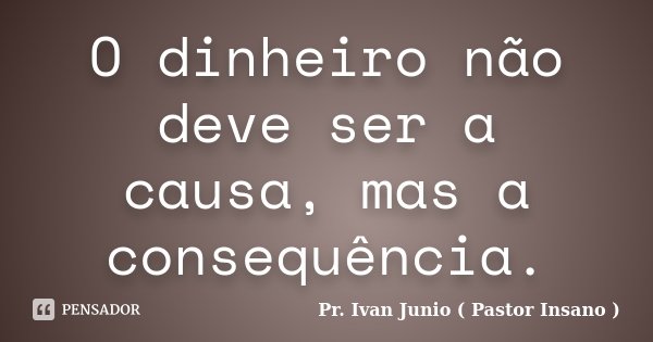 O dinheiro não deve ser a causa, mas a consequência.... Frase de Pr. Ivan Junio ( Pastor Insano ).