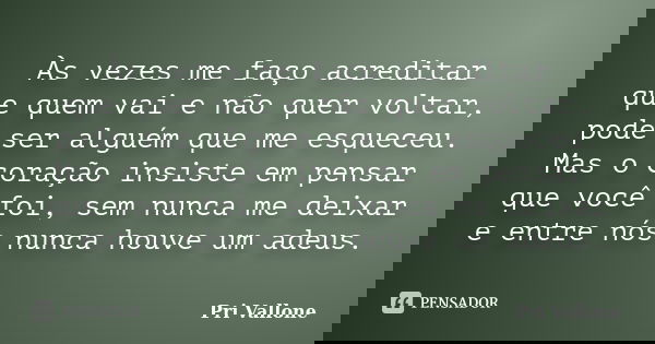 Às vezes me faço acreditar que quem vai e não quer voltar, pode ser alguém que me esqueceu. Mas o coração insiste em pensar que você foi, sem nunca me deixar e ... Frase de Pri Vallone.