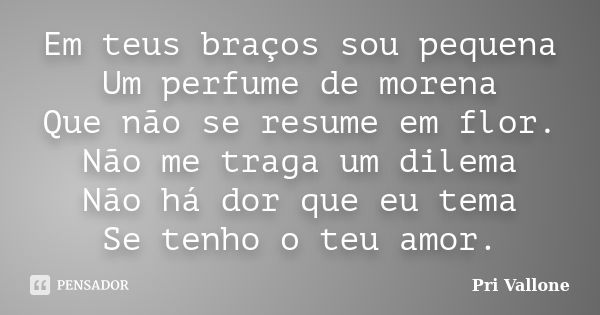 Em teus braços sou pequena Um perfume de morena Que não se resume em flor. Não me traga um dilema Não há dor que eu tema Se tenho o teu amor.... Frase de Pri Vallone.