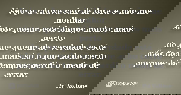 Vejo a chuva cair lá fora e não me molhar sinto quem está longe muito mais perto do que quem de verdade está não faço mais só o que acho certo porque há tempos ... Frase de Pri Vallone.