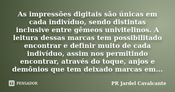 As impressões digitais são únicas em cada indivíduo, sendo distintas inclusive entregêmeos univitelinos. A leitura dessas marcas tem possibilitado encontrar e d... Frase de PR Jardel Cavalcante.