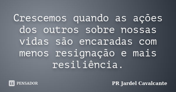 Crescemos quando as ações dos outros sobre nossas vidas são encaradas com menos resignação e mais resiliência.... Frase de PR Jardel Cavalcante.