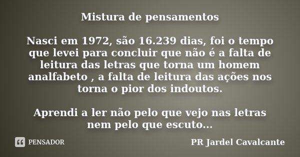 Mistura de pensamentos Nasci em 1972, são 16.239 dias, foi o tempo que levei para concluir que não é a falta de leitura das letras que torna um homem analfabeto... Frase de PR Jardel Cavalcante.