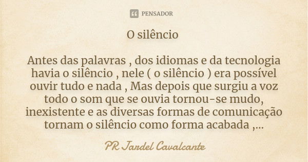 O silêncio Antes das palavras , dos idiomas e da tecnologia havia o silêncio , nele ( o silêncio ) era possível ouvir tudo e nada , Mas depois que surgiu a voz ... Frase de PR JARDEL CAVALCANTE.