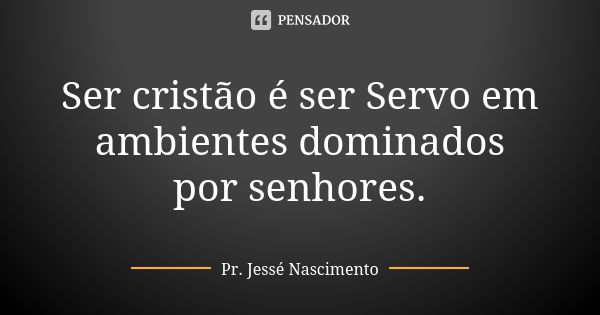 Ser cristão é ser Servo em ambientes dominados por senhores.... Frase de Pr. Jessé Nascimento.