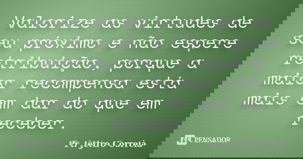 Valorize as virtudes de seu próximo e não espere retribuição, porque a maior recompensa está mais em dar do que em receber.... Frase de Pr. Jettro Correia.