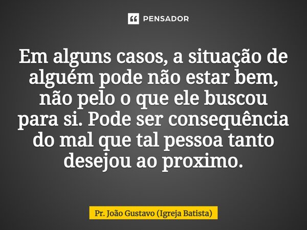 ⁠Em alguns casos, a situação de alguém pode não estar bem, não pelo o que ele buscou para si. Pode ser consequência do mal que tal pessoa tanto desejou ao próxi... Frase de Pr. João Gustavo (Igreja Batista).