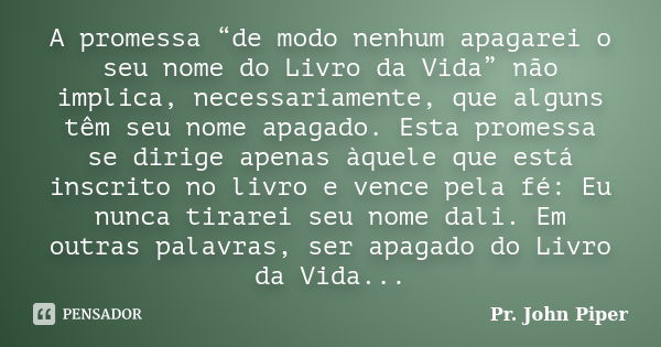 A promessa “de modo nenhum apagarei o seu nome do Livro da Vida” não implica, necessariamente, que alguns têm seu nome apagado. Esta promessa se dirige apenas à... Frase de Pr. John Piper.